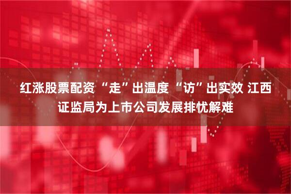 红涨股票配资 “走”出温度 “访”出实效 江西证监局为上市公司发展排忧解难