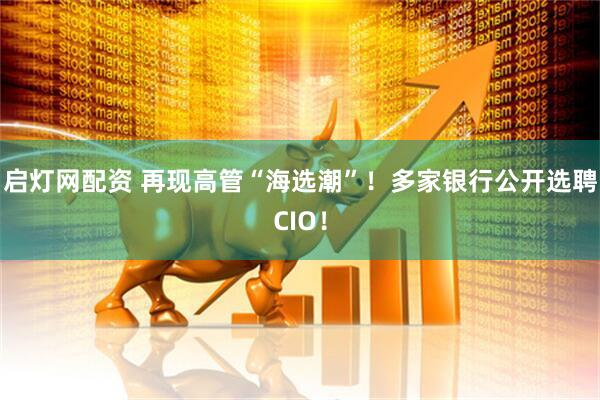 启灯网配资 再现高管“海选潮”！多家银行公开选聘CIO！