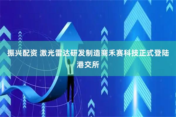 振兴配资 激光雷达研发制造商禾赛科技正式登陆港交所