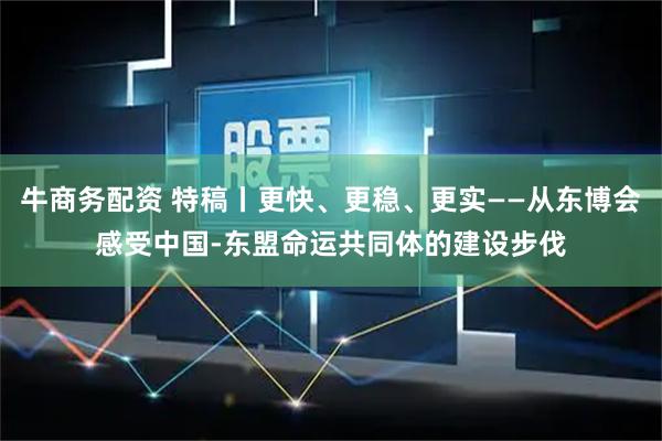 牛商务配资 特稿丨更快、更稳、更实——从东博会感受中国-东盟命运共同体的建设步伐