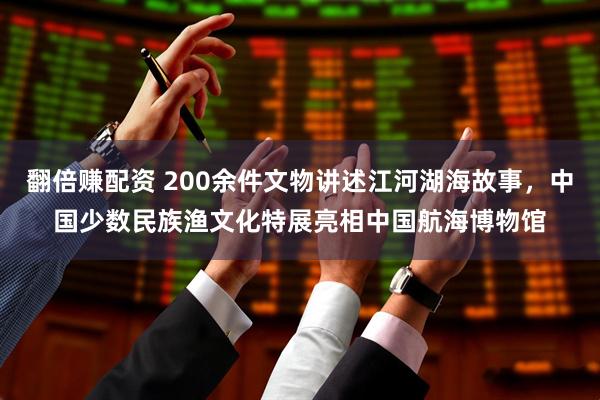 翻倍赚配资 200余件文物讲述江河湖海故事，中国少数民族渔文化特展亮相中国航海博物馆