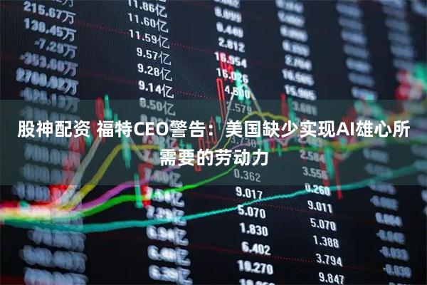 股神配资 福特CEO警告：美国缺少实现AI雄心所需要的劳动力