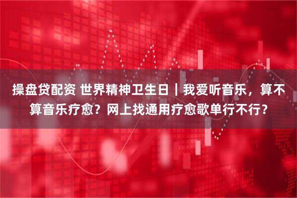 操盘贷配资 世界精神卫生日｜我爱听音乐，算不算音乐疗愈？网上找通用疗愈歌单行不行？
