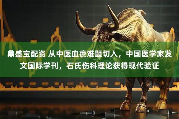 鼎盛宝配资 从中医血瘀难题切入，中国医学家发文国际学刊，石氏伤科理论获得现代验证