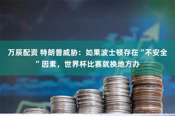 万辰配资 特朗普威胁：如果波士顿存在“不安全”因素，世界杯比赛就换地方办