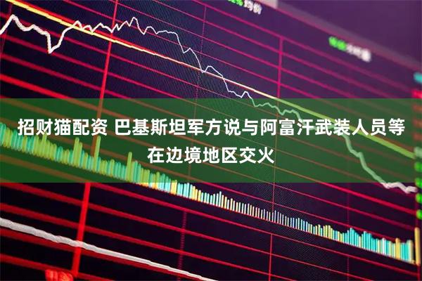 招财猫配资 巴基斯坦军方说与阿富汗武装人员等在边境地区交火