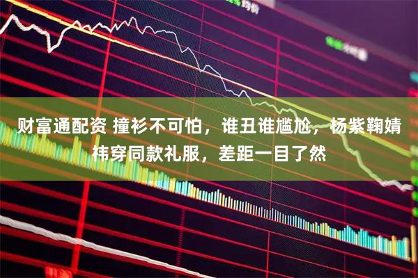 财富通配资 撞衫不可怕，谁丑谁尴尬，杨紫鞠婧祎穿同款礼服，差距一目了然