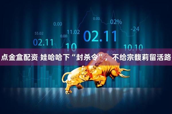 点金盒配资 娃哈哈下“封杀令”，不给宗馥莉留活路