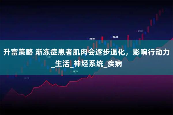 升富策略 渐冻症患者肌肉会逐步退化，影响行动力_生活_神经系统_疾病