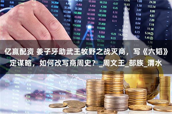 亿赢配资 姜子牙助武王牧野之战灭商，写《六韬》定谋略，如何改写商周史？_周文王_部族_渭水