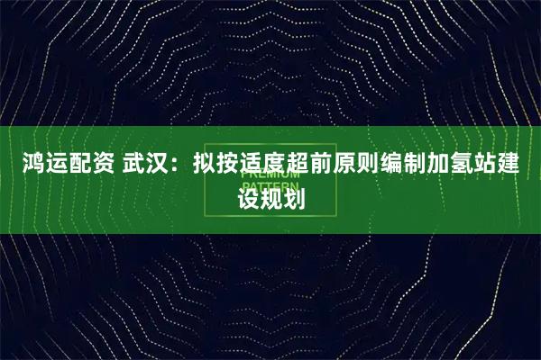 鸿运配资 武汉：拟按适度超前原则编制加氢站建设规划