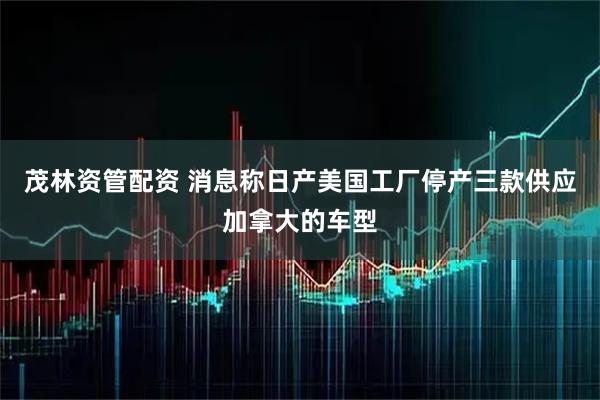 茂林资管配资 消息称日产美国工厂停产三款供应加拿大的车型