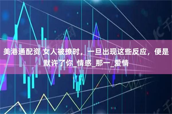 美港通配资 女人被撩时，一旦出现这些反应，便是默许了你_情感_那一_爱情