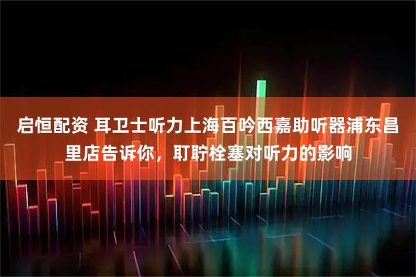 启恒配资 耳卫士听力上海百吟西嘉助听器浦东昌里店告诉你，耵聍栓塞对听力的影响