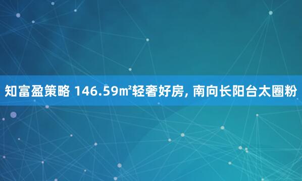 知富盈策略 146.59㎡轻奢好房, 南向长阳台太圈粉