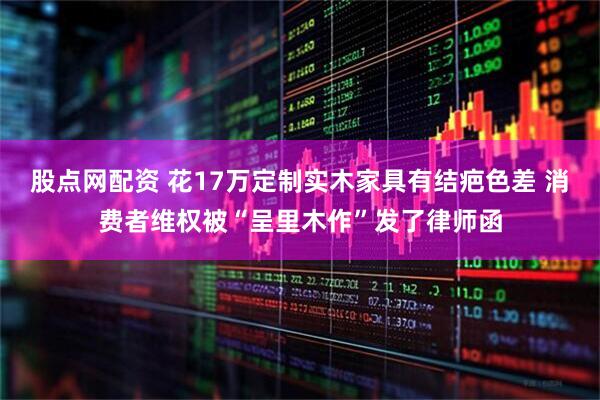 股点网配资 花17万定制实木家具有结疤色差 消费者维权被“呈里木作”发了律师函