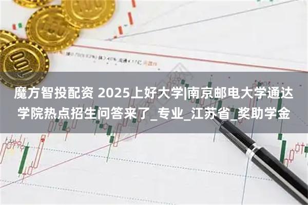 魔方智投配资 2025上好大学|南京邮电大学通达学院热点招生问答来了_专业_江苏省_奖助学金