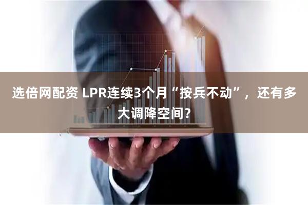 选倍网配资 LPR连续3个月“按兵不动”,还有多大调降空间?