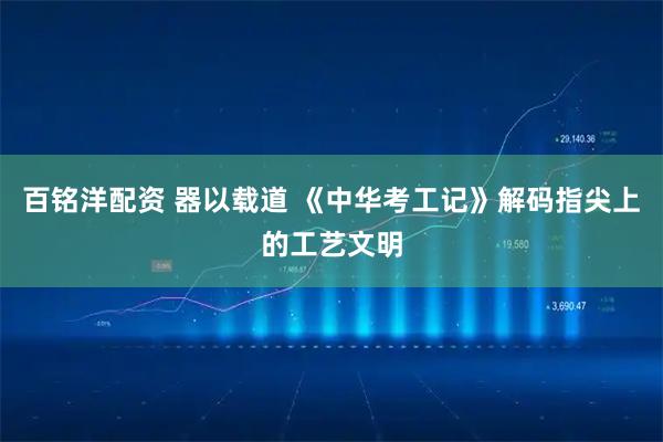 百铭洋配资 器以载道 《中华考工记》解码指尖上的工艺文明