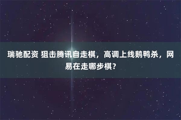瑞驰配资 狙击腾讯自走棋,高调上线鹅鸭杀,网易在走哪步棋?