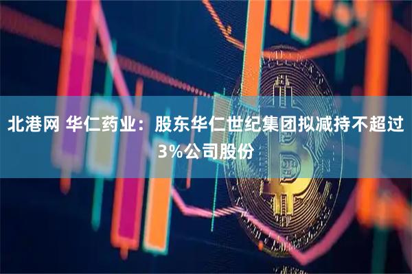 北港网 华仁药业:股东华仁世纪集团拟减持不超过3%公司股份