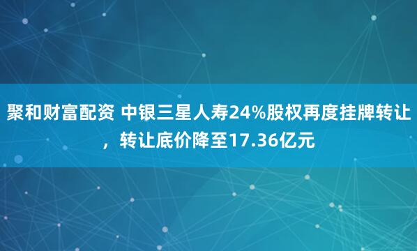 聚和财富配资 中银三星人寿24%股权再度挂牌转让，转让底价降至17.36亿元