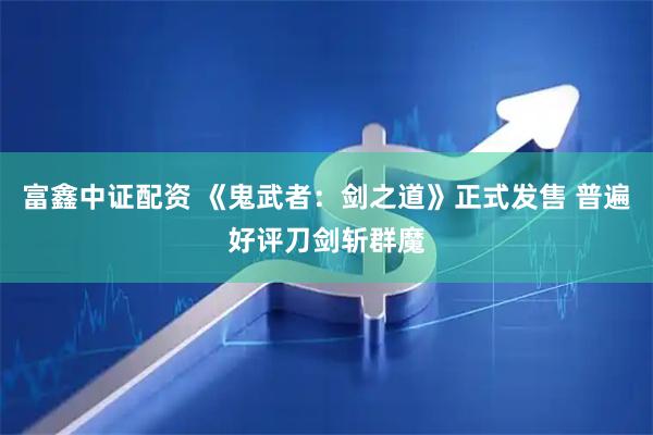 富鑫中证配资 《鬼武者：剑之道》正式发售 普遍好评刀剑斩群魔
